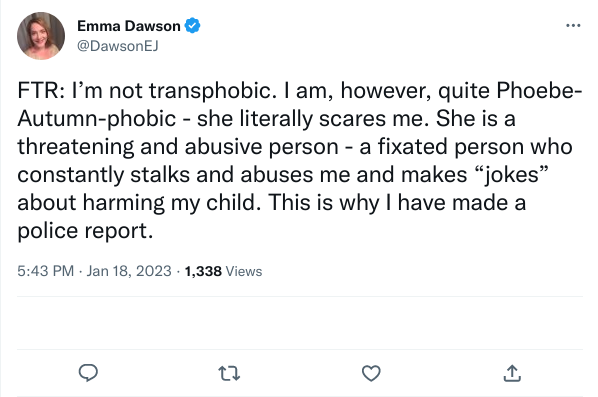 For the record: I'm not transphobic [she is, as we'll later see]. I am, however, quite Phoebe-Autumn-phobic - she literally scares me. She is a threatening and abusive person - a fixated person who constantly stalks and abuses me and makes "jokes" about harming my child. This is why I have made a police report.