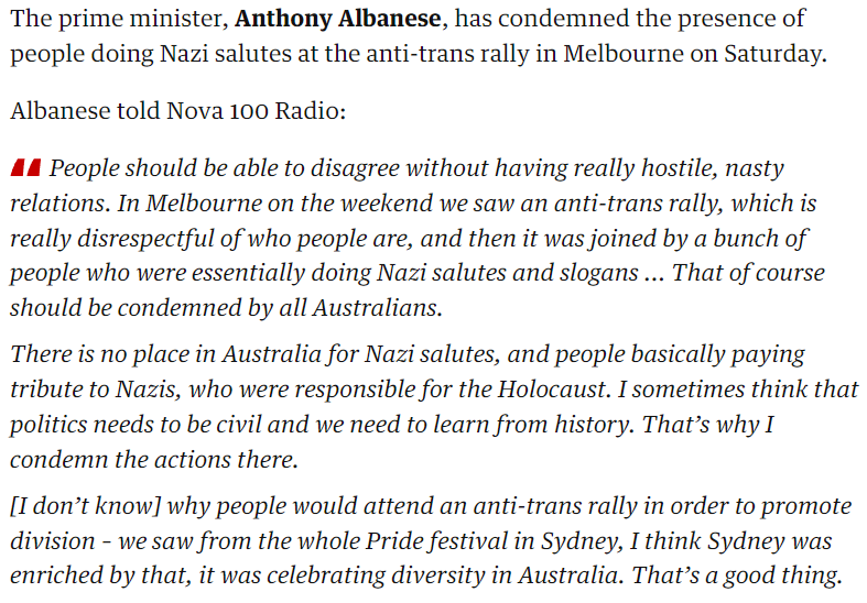 The prime minister, Anthony Albanese, has condemned the presence of people doing Nazi salutes at the anti-trans rally in Melbourne on Saturday.

Albanese told Nova 100 Radio:

People should be able to disagree without having really hostile, nasty relations. In Melbourne on the weekend we saw an anti-trans rally, which is really disrespectful of who people are, and then it was joined by a bunch of people who were essentially doing Nazi salutes and slogans ... That of course should be condemned by all Australians.

There is no place in Australia for Nazi salutes, and people basically paying tribute to Nazis, who were responsible for the Holocaust. I sometimes think that politics needs to be civil and we need to learn from history. That’s why I condemn the actions there.

[I don’t know] why people would attend an anti-trans rally in order to promote division – we saw from the whole Pride festival in Sydney, I think Sydney was enriched by that, it was celebrating diversity in Australia. That’s a good thing.