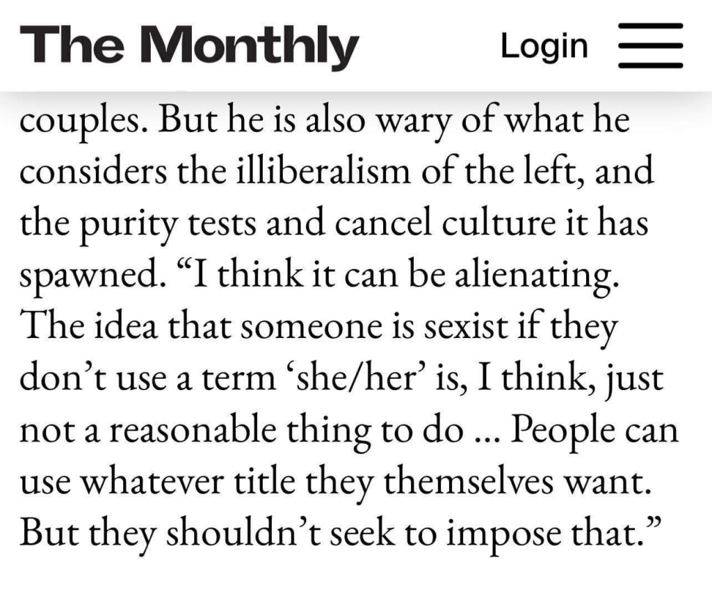 Article in The Monthly

...But [Anthony Albanese] is also wary of what he considers the illiberalism of the left, and the purity tests and cancel culture it has spawned. "I think it can be alienating. The idea that someone is sexist if they don't use a term 'she/her' is, I think, just not a reasonable thing to do ... People can use whatever title they themselves want. But they shouldn't seek to impose that."