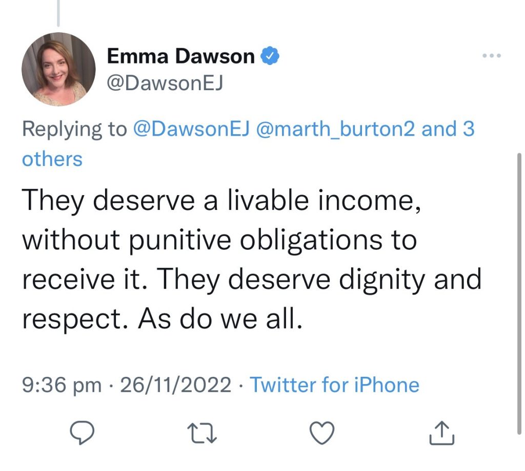 Emma Dawson tweeted
They (welfare recipients) deservbe a livable income, without punitive obligations to receive it. They deserve dignity and respect. As do we all.