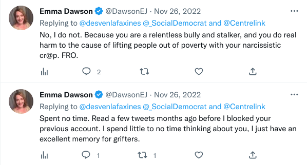 Emma Dawson:
No, I do not. Because you are a relentless bully and stalker, and you do real harm to the cause of lifting people out of poverty with your narcissistic crap. fuck right off.

Emma Dawson, within minutes:
Spent no time. Read a few tweets months ago before I blocked your previous account. I spend little to no time thinking about you, I just have an excellent memory for grifters.