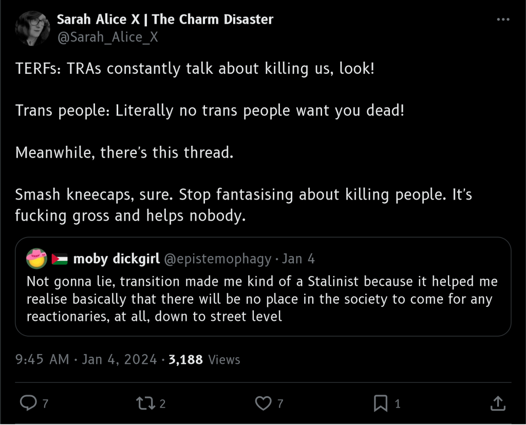 Sarah Alice on Twitter

TERFS (Trans Exclusionary Radical Feminists): TRAs (trans rights activists) constantly talk about killing us, look!

Trans people: Literally no trans people want you dead!

Meanwhile, there's this thread.

Smash kneecaps, sure. Stop fantasising about killing people. It's fucking gross and helps nobody.